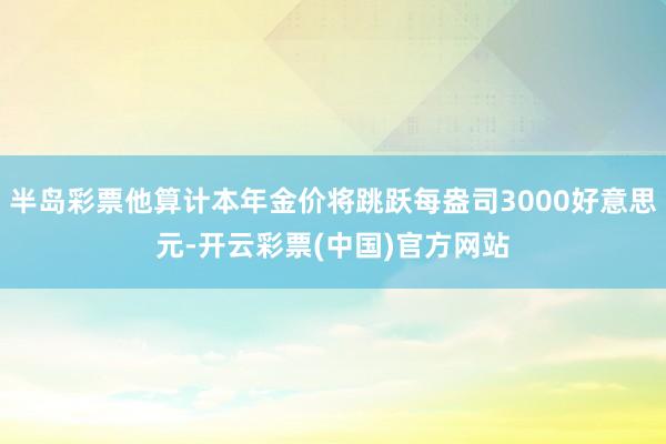 半岛彩票他算计本年金价将跳跃每盎司3000好意思元-开云彩票(中国)官方网站