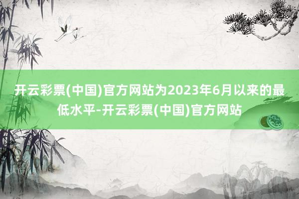 开云彩票(中国)官方网站为2023年6月以来的最低水平-开云彩票(中国)官方网站
