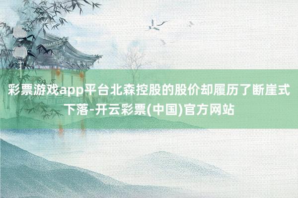 彩票游戏app平台北森控股的股价却履历了断崖式下落-开云彩票(中国)官方网站