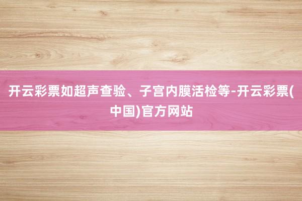 开云彩票如超声查验、子宫内膜活检等-开云彩票(中国)官方网站