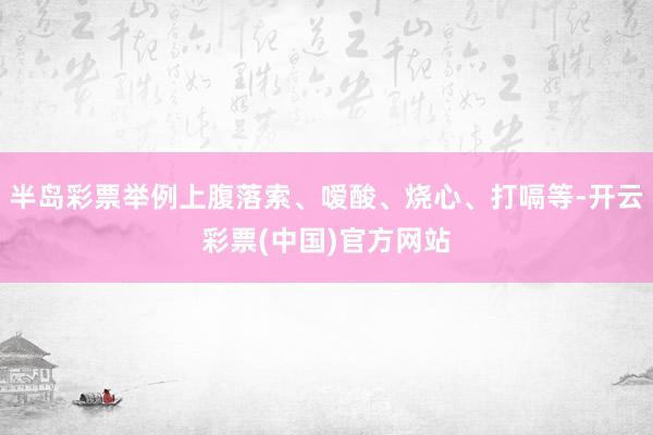 半岛彩票举例上腹落索、嗳酸、烧心、打嗝等-开云彩票(中国)官方网站