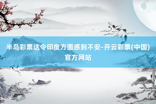 半岛彩票这令印度方面感到不安-开云彩票(中国)官方网站