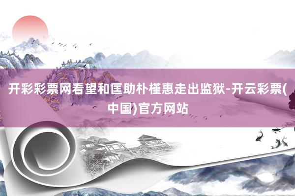开彩彩票网看望和匡助朴槿惠走出监狱-开云彩票(中国)官方网站