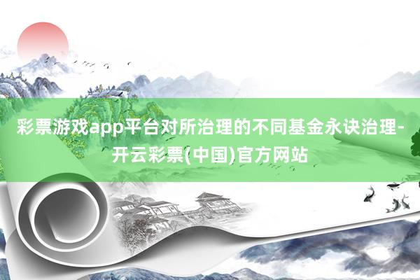 彩票游戏app平台对所治理的不同基金永诀治理-开云彩票(中国)官方网站