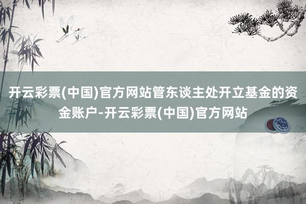 开云彩票(中国)官方网站管东谈主处开立基金的资金账户-开云彩票(中国)官方网站