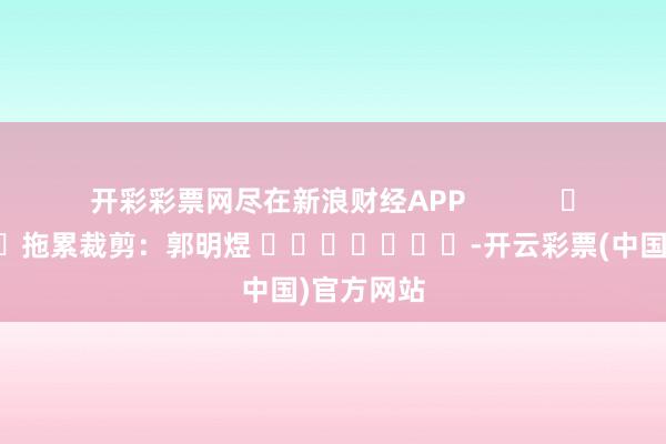 开彩彩票网尽在新浪财经APP            						拖累裁剪：郭明煜 							-开云彩票(中国)官方网站
