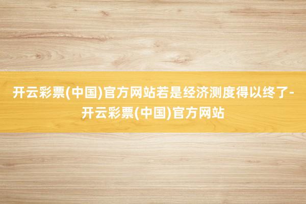 开云彩票(中国)官方网站若是经济测度得以终了-开云彩票(中国)官方网站