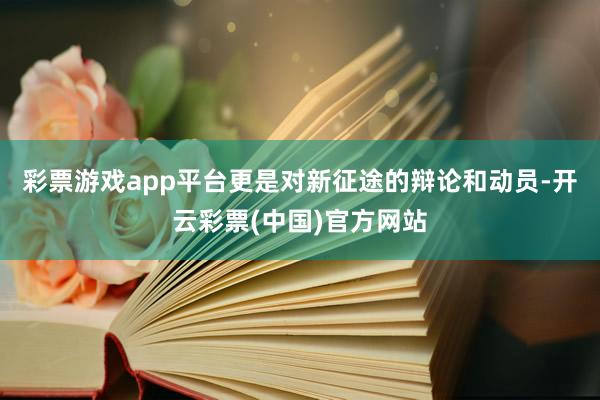 彩票游戏app平台更是对新征途的辩论和动员-开云彩票(中国)官方网站