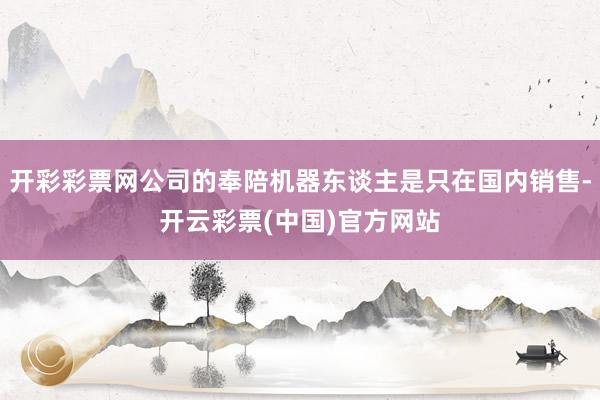 开彩彩票网公司的奉陪机器东谈主是只在国内销售-开云彩票(中国)官方网站