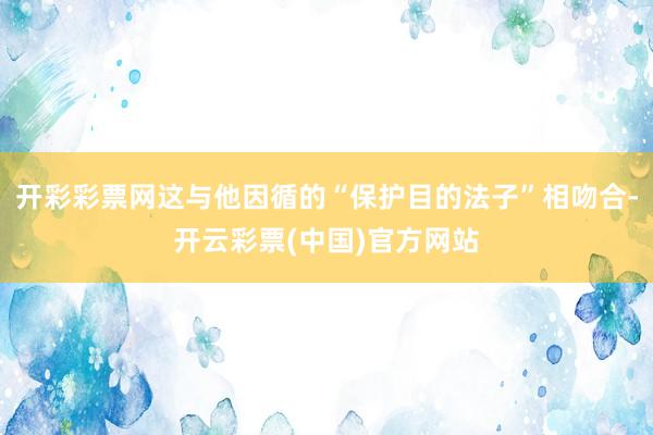 开彩彩票网这与他因循的“保护目的法子”相吻合-开云彩票(中国)官方网站