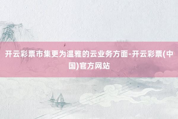 开云彩票市集更为温雅的云业务方面-开云彩票(中国)官方网站