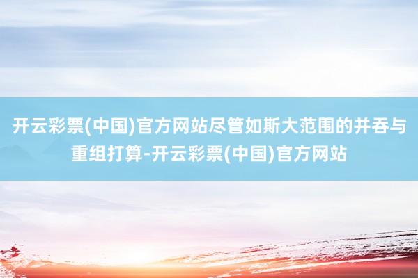 开云彩票(中国)官方网站尽管如斯大范围的并吞与重组打算-开云彩票(中国)官方网站