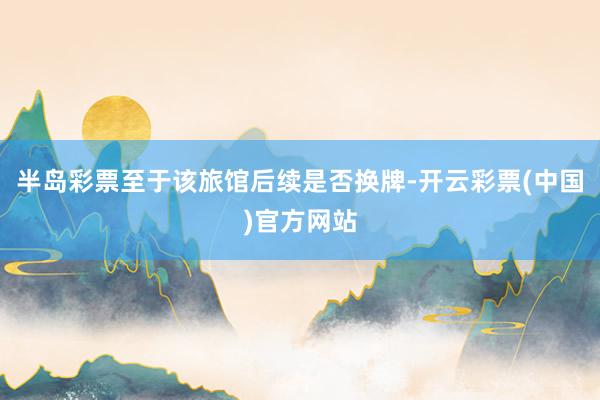 半岛彩票至于该旅馆后续是否换牌-开云彩票(中国)官方网站