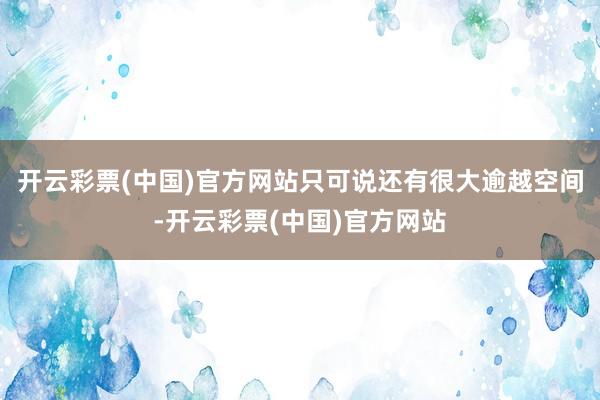 开云彩票(中国)官方网站只可说还有很大逾越空间-开云彩票(中国)官方网站