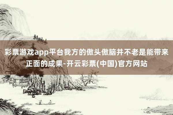 彩票游戏app平台我方的傲头傲脑并不老是能带来正面的成果-开云彩票(中国)官方网站