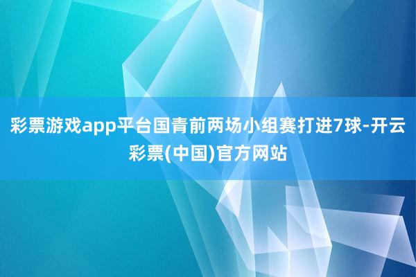 彩票游戏app平台国青前两场小组赛打进7球-开云彩票(中国)官方网站