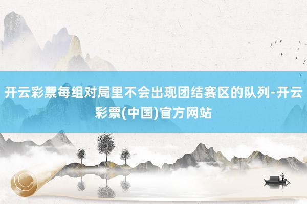 开云彩票每组对局里不会出现团结赛区的队列-开云彩票(中国)官方网站