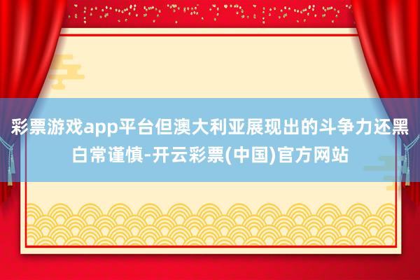 彩票游戏app平台但澳大利亚展现出的斗争力还黑白常谨慎-开云彩票(中国)官方网站