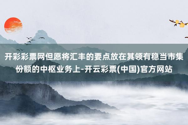 开彩彩票网但愿将汇丰的要点放在其领有稳当市集份额的中枢业务上-开云彩票(中国)官方网站