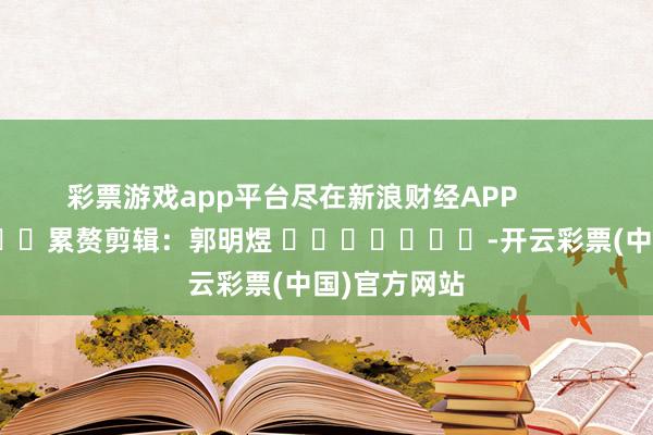 彩票游戏app平台尽在新浪财经APP            						累赘剪辑：郭明煜 							-开云彩票(中国)官方网站