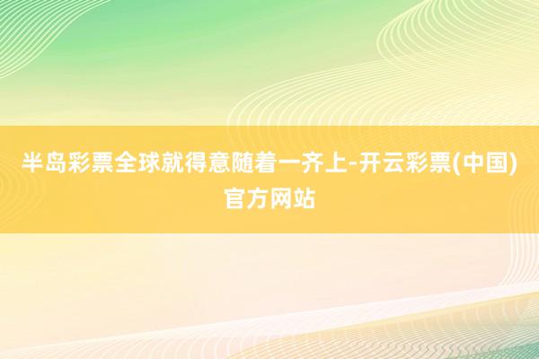 半岛彩票全球就得意随着一齐上-开云彩票(中国)官方网站