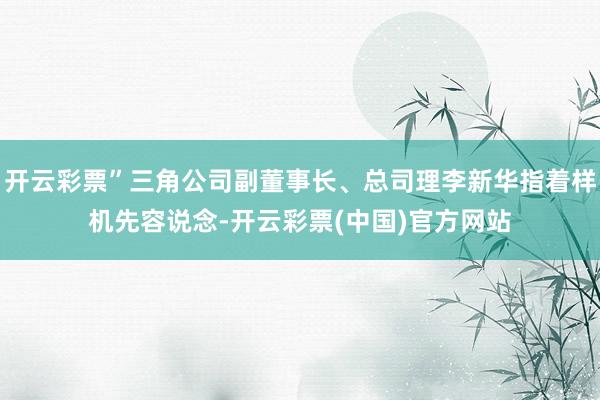 开云彩票”三角公司副董事长、总司理李新华指着样机先容说念-开云彩票(中国)官方网站