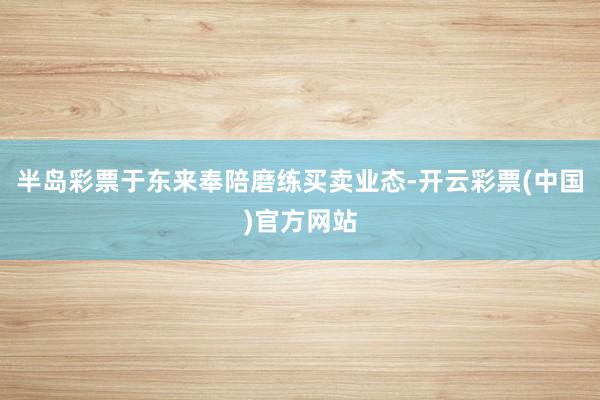 半岛彩票于东来奉陪磨练买卖业态-开云彩票(中国)官方网站