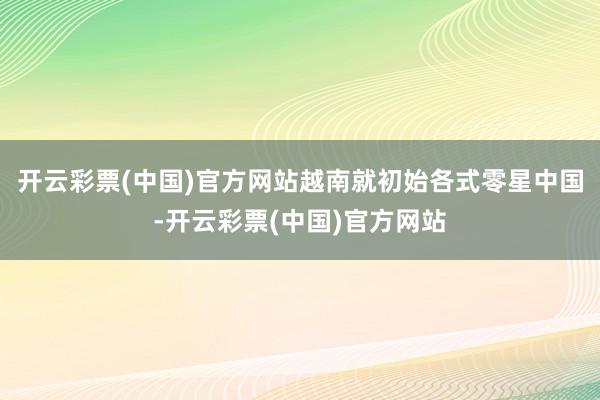 开云彩票(中国)官方网站越南就初始各式零星中国-开云彩票(中国)官方网站