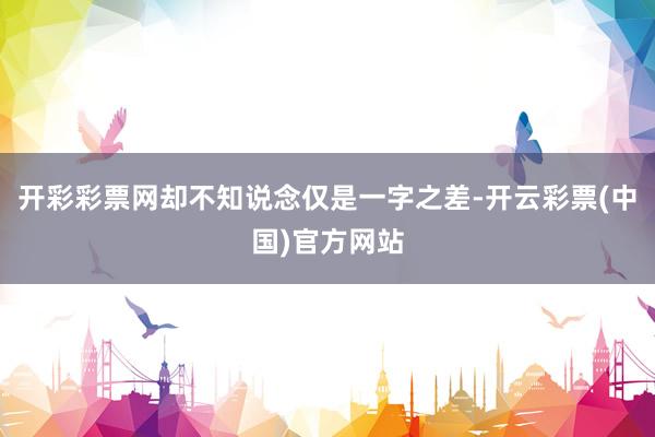 开彩彩票网却不知说念仅是一字之差-开云彩票(中国)官方网站
