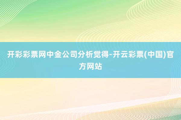 开彩彩票网　　中金公司分析觉得-开云彩票(中国)官方网站