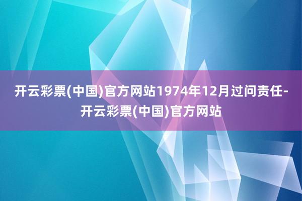 开云彩票(中国)官方网站1974年12月过问责任-开云彩票(中国)官方网站