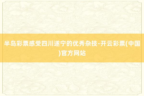 半岛彩票感受四川遂宁的优秀杂技-开云彩票(中国)官方网站