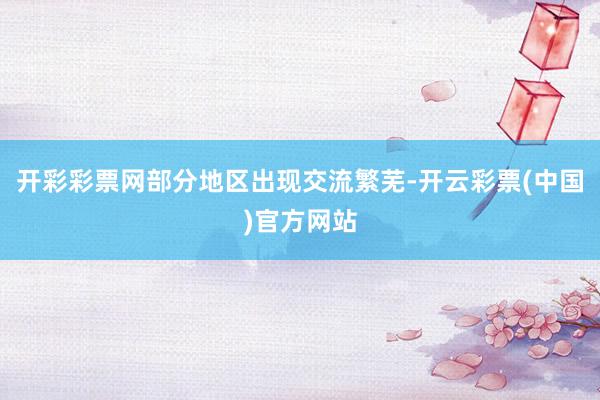 开彩彩票网部分地区出现交流繁芜-开云彩票(中国)官方网站