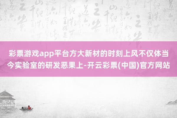 彩票游戏app平台　　方大新材的时刻上风不仅体当今实验室的研发恶果上-开云彩票(中国)官方网站