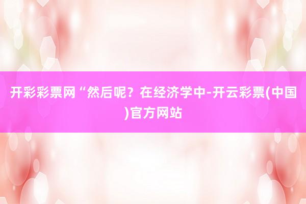 开彩彩票网“然后呢？在经济学中-开云彩票(中国)官方网站