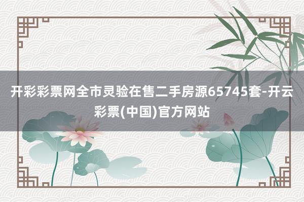 开彩彩票网全市灵验在售二手房源65745套-开云彩票(中国)官方网站