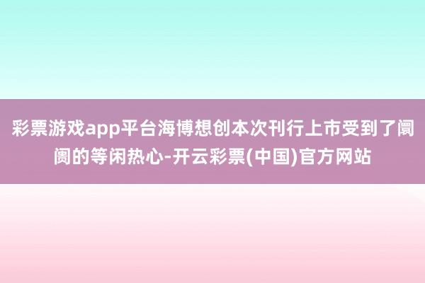 彩票游戏app平台海博想创本次刊行上市受到了阛阓的等闲热心-开云彩票(中国)官方网站