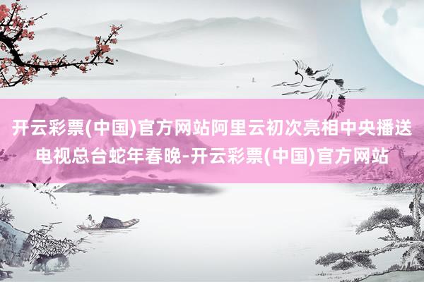 开云彩票(中国)官方网站阿里云初次亮相中央播送电视总台蛇年春晚-开云彩票(中国)官方网站