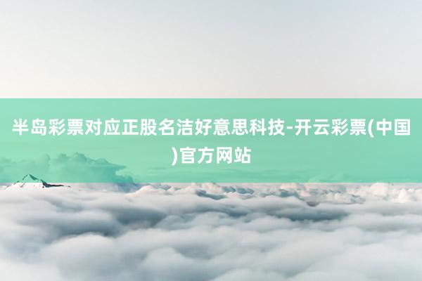 半岛彩票对应正股名洁好意思科技-开云彩票(中国)官方网站