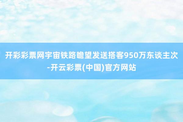 开彩彩票网宇宙铁路瞻望发送搭客950万东谈主次-开云彩票(中国)官方网站