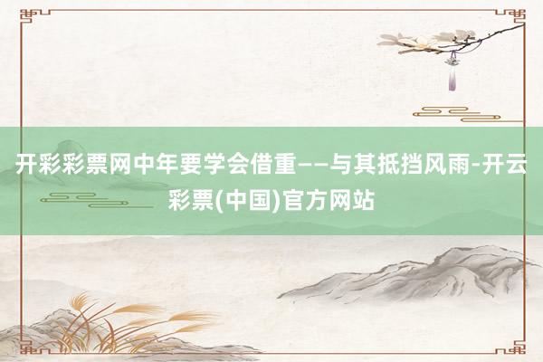 开彩彩票网中年要学会借重——与其抵挡风雨-开云彩票(中国)官方网站