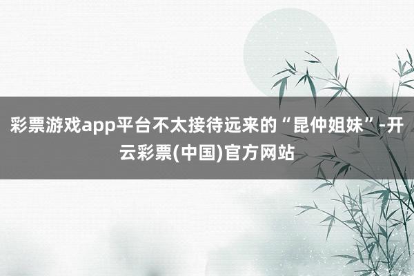 彩票游戏app平台不太接待远来的“昆仲姐妹”-开云彩票(中国)官方网站