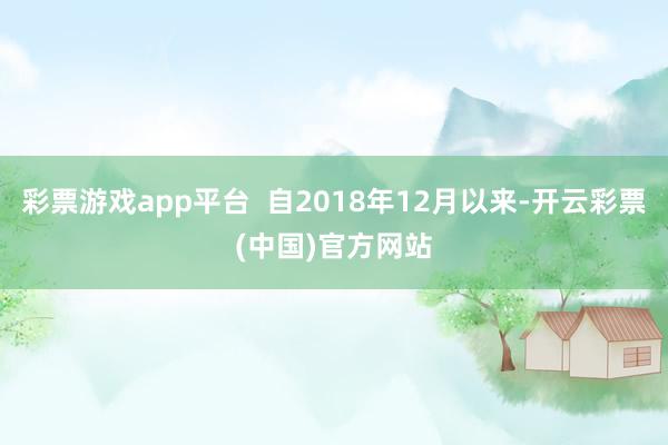 彩票游戏app平台  自2018年12月以来-开云彩票(中国)官方网站