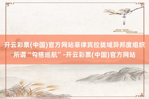 开云彩票(中国)官方网站菲律宾拉拢域异邦度组织所谓“勾搭巡航”-开云彩票(中国)官方网站