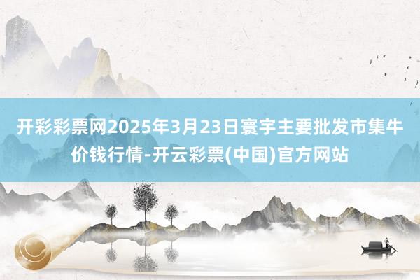 开彩彩票网2025年3月23日寰宇主要批发市集牛价钱行情-开云彩票(中国)官方网站