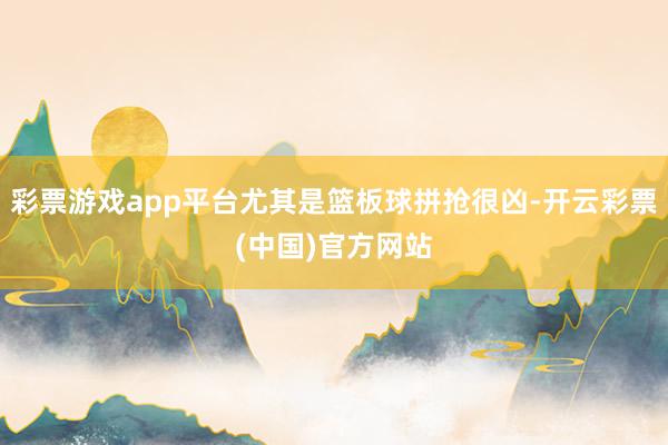 彩票游戏app平台尤其是篮板球拼抢很凶-开云彩票(中国)官方网站