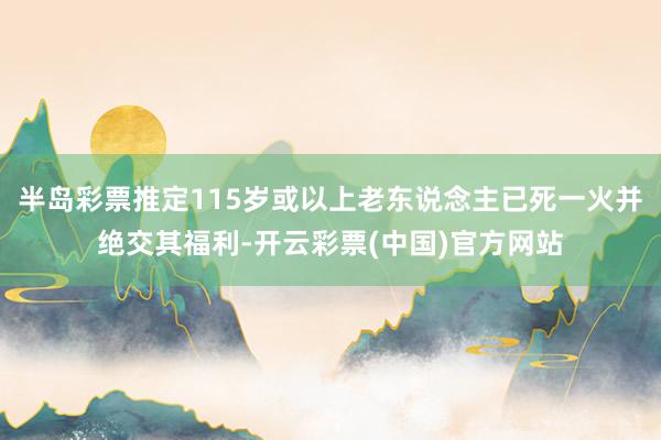 半岛彩票推定115岁或以上老东说念主已死一火并绝交其福利-开云彩票(中国)官方网站