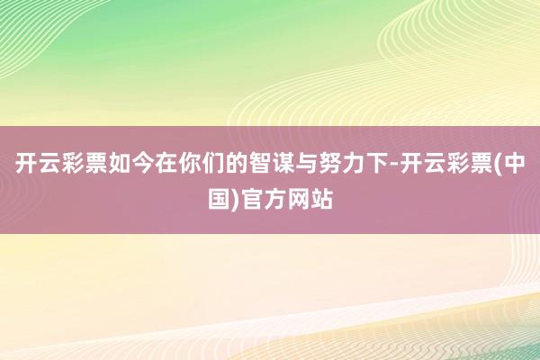 开云彩票如今在你们的智谋与努力下-开云彩票(中国)官方网站