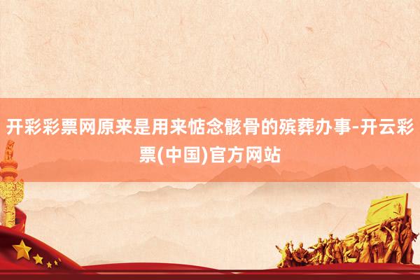 开彩彩票网原来是用来惦念骸骨的殡葬办事-开云彩票(中国)官方网站