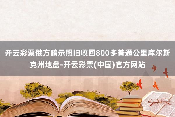 开云彩票俄方暗示照旧收回800多普通公里库尔斯克州地盘-开云彩票(中国)官方网站